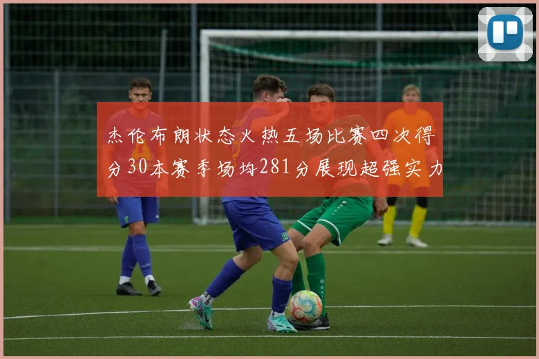 杰伦布朗状态火热五场比赛四次得分30本赛季场均281分展现超强实力