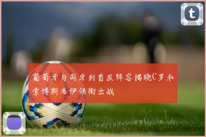 葡萄牙与匈牙利首发阵容揭晓C罗和索博斯洛伊领衔出战