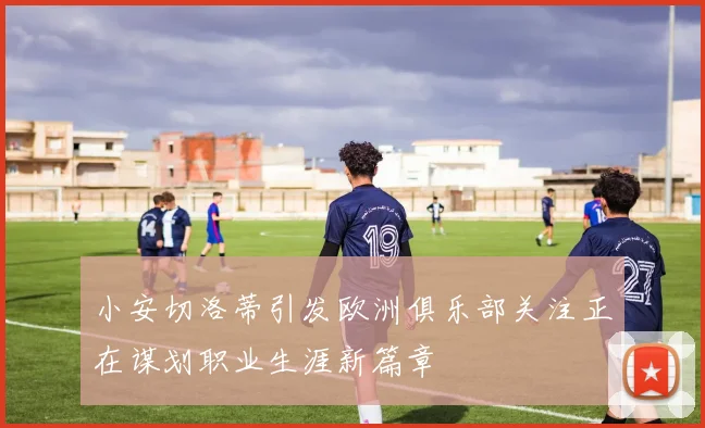 小安切洛蒂引发欧洲俱乐部关注正在谋划职业生涯新篇章