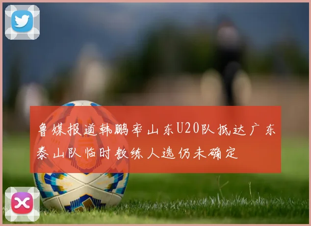 鲁媒报道韩鹏率山东U20队抵达广东泰山队临时教练人选仍未确定