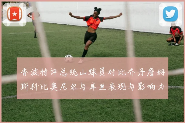 香波特评总统山球员对比乔丹詹姆斯科比奥尼尔与库里表现与影响力