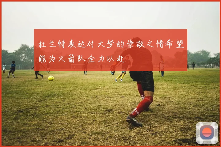 杜兰特表达对大梦的崇敬之情希望能为火箭队全力以赴