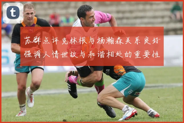 苏群点评克林根与杨瀚森关系良好强调人情世故与和谐相处的重要性