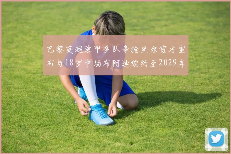 巴黎英超意甲多队争抢里尔官方宣布与18岁中场布阿迪续约至2029年