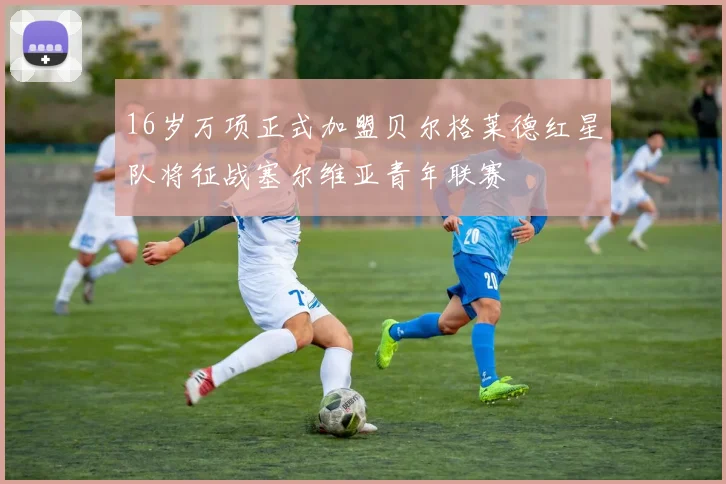 16岁万项正式加盟贝尔格莱德红星队将征战塞尔维亚青年联赛