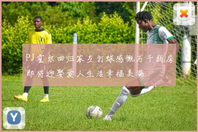 PJ霍尔回归家乡打球感慨万千新房即将迎娶爱人生活幸福美满