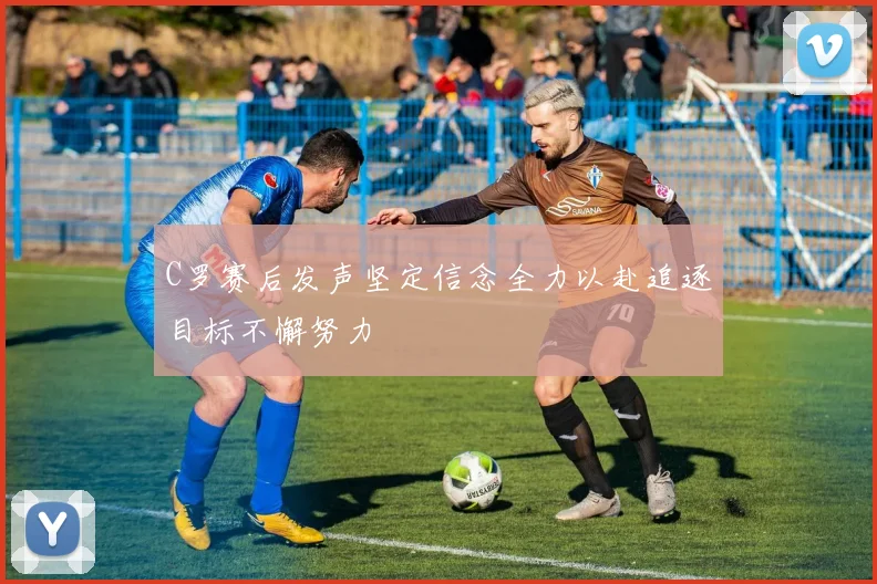 C罗赛后发声坚定信念全力以赴追逐目标不懈努力