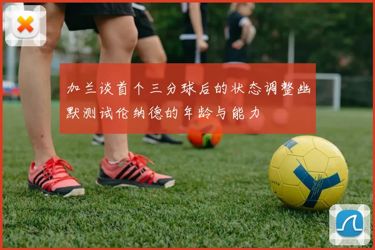 加兰谈首个三分球后的状态调整幽默测试伦纳德的年龄与能力