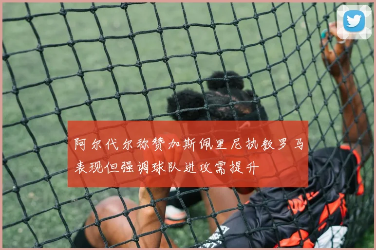 阿尔代尔称赞加斯佩里尼执教罗马表现但强调球队进攻需提升