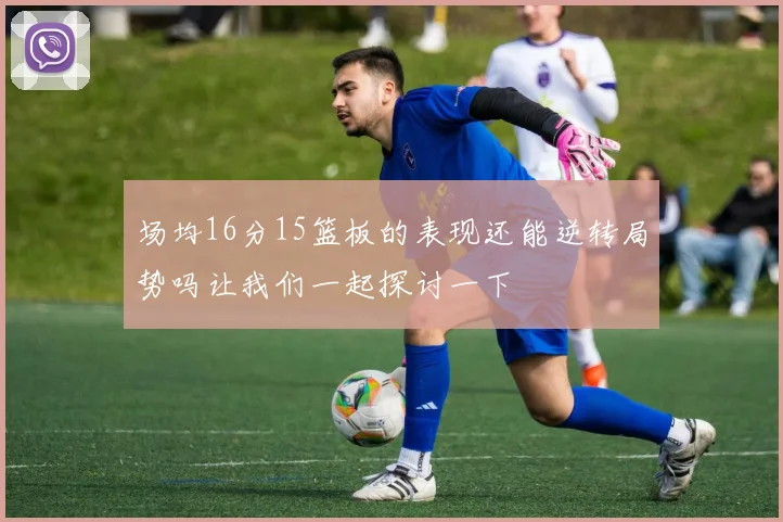 场均16分15篮板的表现还能逆转局势吗让我们一起探讨一下