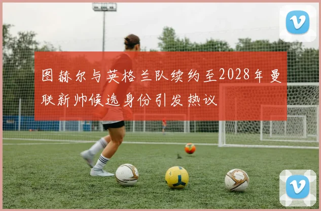 图赫尔与英格兰队续约至2028年曼联新帅候选身份引发热议
