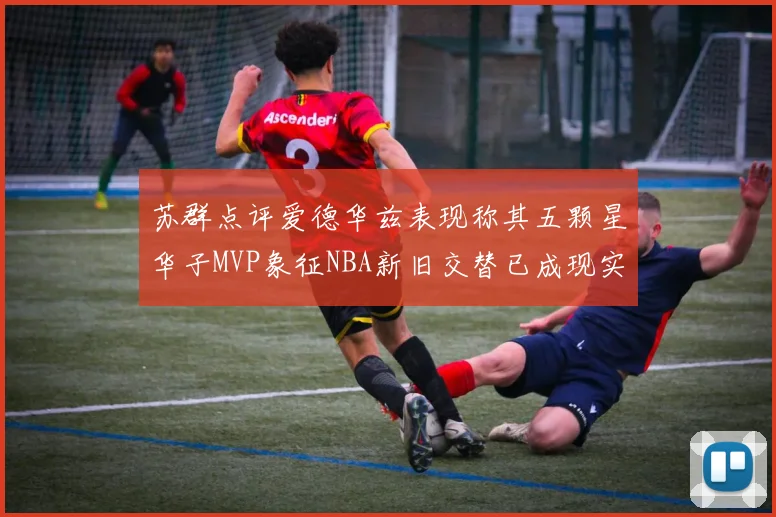 苏群点评爱德华兹表现称其五颗星华子MVP象征NBA新旧交替已成现实